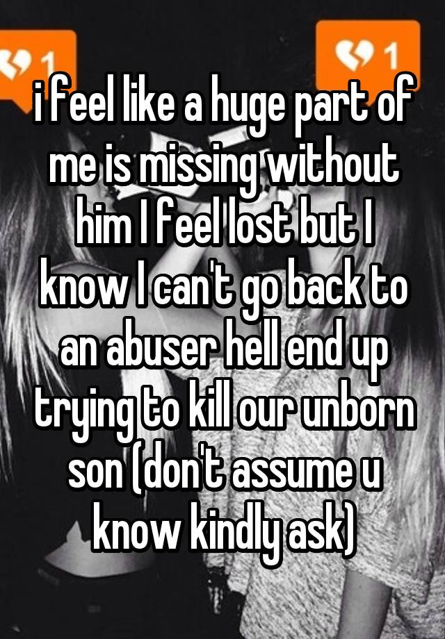 i feel like a huge part of me is missing without him I feel lost but I know I can't go back to an abuser hell end up trying to kill our unborn son (don't assume u know kindly ask)