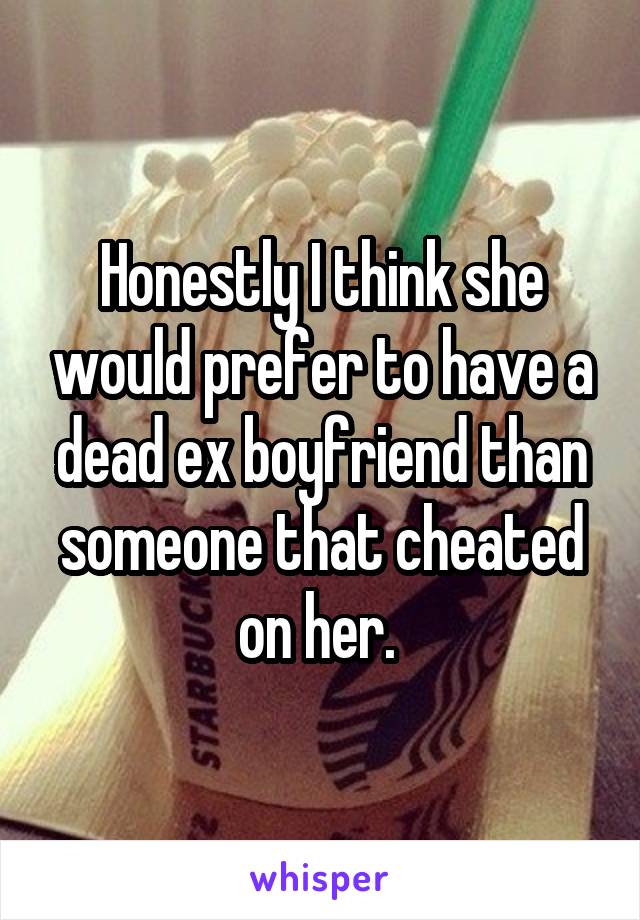 Honestly I think she would prefer to have a dead ex boyfriend than someone that cheated on her. 