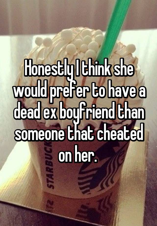 Honestly I think she would prefer to have a dead ex boyfriend than someone that cheated on her. 