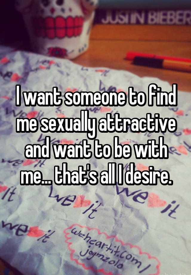 I want someone to find me sexually attractive and want to be with me... that's all I desire.