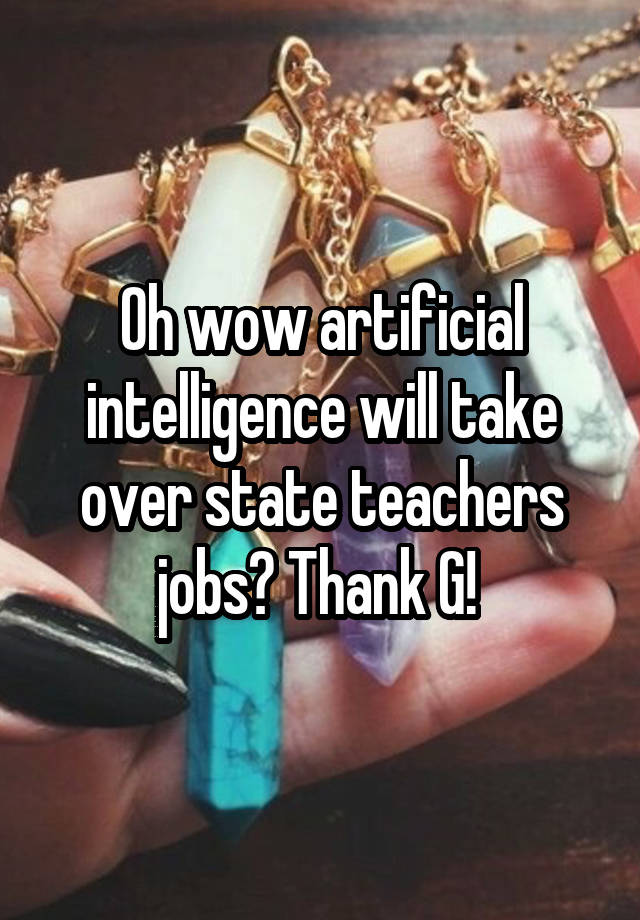 Oh wow artificial intelligence will take over state teachers jobs? Thank G! 