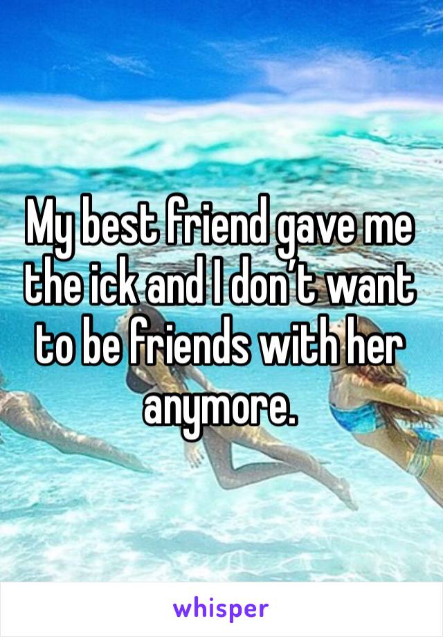 My best friend gave me the ick and I don’t want to be friends with her anymore. 