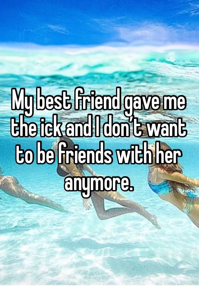 My best friend gave me the ick and I don’t want to be friends with her anymore. 