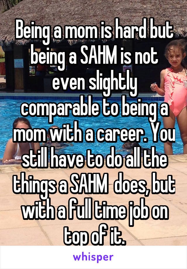 Being a mom is hard but being a SAHM is not even slightly comparable to being a mom with a career. You still have to do all the things a SAHM  does, but with a full time job on top of it.