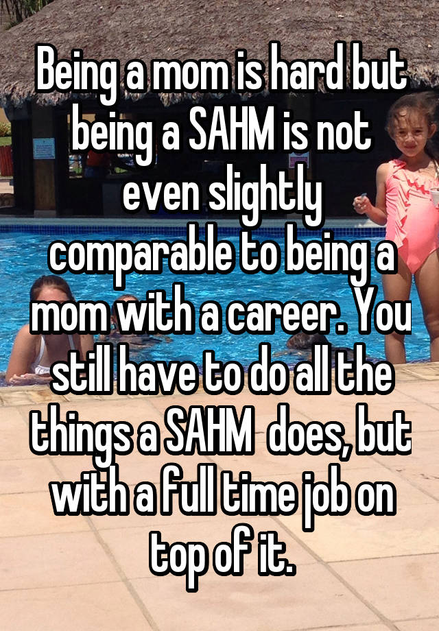 Being a mom is hard but being a SAHM is not even slightly comparable to being a mom with a career. You still have to do all the things a SAHM  does, but with a full time job on top of it.