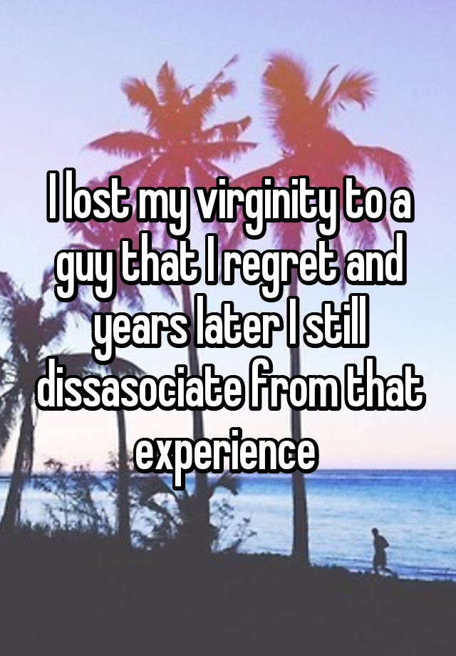 I lost my virginity to a guy that I regret and years later I still dissasociate from that experience 