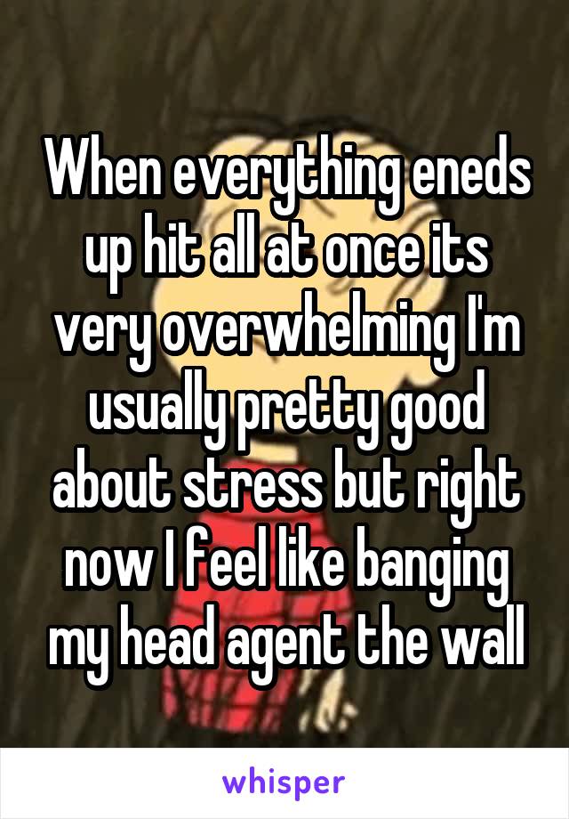 When everything eneds up hit all at once its very overwhelming I'm usually pretty good about stress but right now I feel like banging my head agent the wall