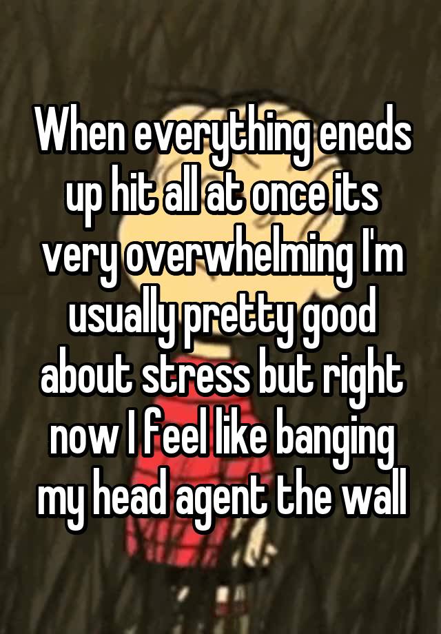 When everything eneds up hit all at once its very overwhelming I'm usually pretty good about stress but right now I feel like banging my head agent the wall