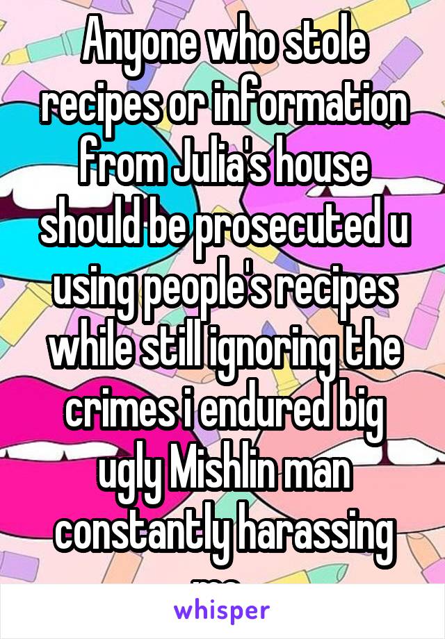 Anyone who stole recipes or information from Julia's house should be prosecuted u using people's recipes while still ignoring the crimes i endured big ugly Mishlin man constantly harassing me. 