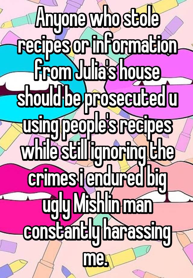 Anyone who stole recipes or information from Julia's house should be prosecuted u using people's recipes while still ignoring the crimes i endured big ugly Mishlin man constantly harassing me. 