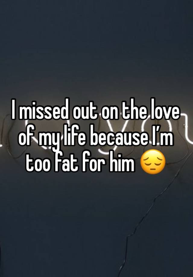 I missed out on the love of my life because I’m too fat for him 😔