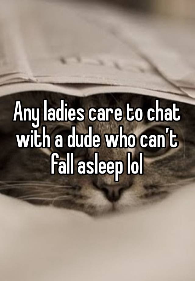 Any ladies care to chat with a dude who can’t fall asleep lol