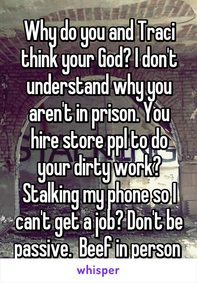 Why do you and Traci think your God? I don't understand why you aren't in prison. You hire store ppl to do your dirty work? Stalking my phone so I can't get a job? Don't be passive.  Beef in person 