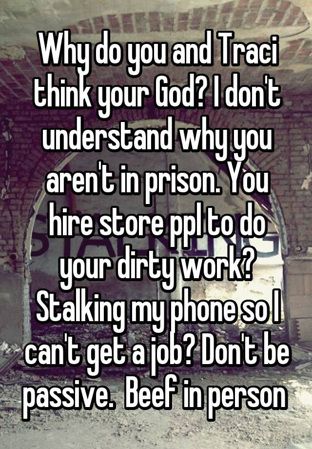 Why do you and Traci think your God? I don't understand why you aren't in prison. You hire store ppl to do your dirty work? Stalking my phone so I can't get a job? Don't be passive.  Beef in person 