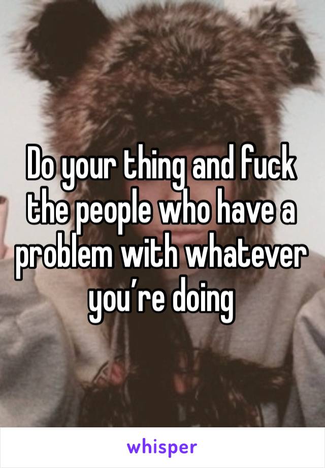 Do your thing and fuck the people who have a problem with whatever you’re doing