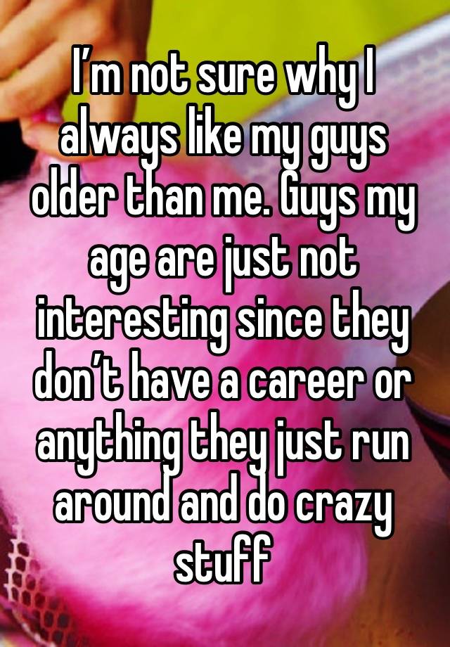 I’m not sure why I always like my guys older than me. Guys my age are just not interesting since they don’t have a career or anything they just run around and do crazy stuff 
