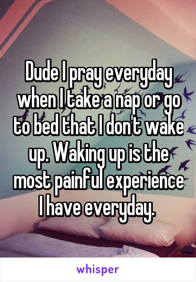 Dude I pray everyday when I take a nap or go to bed that I don't wake up. Waking up is the most painful experience I have everyday. 
