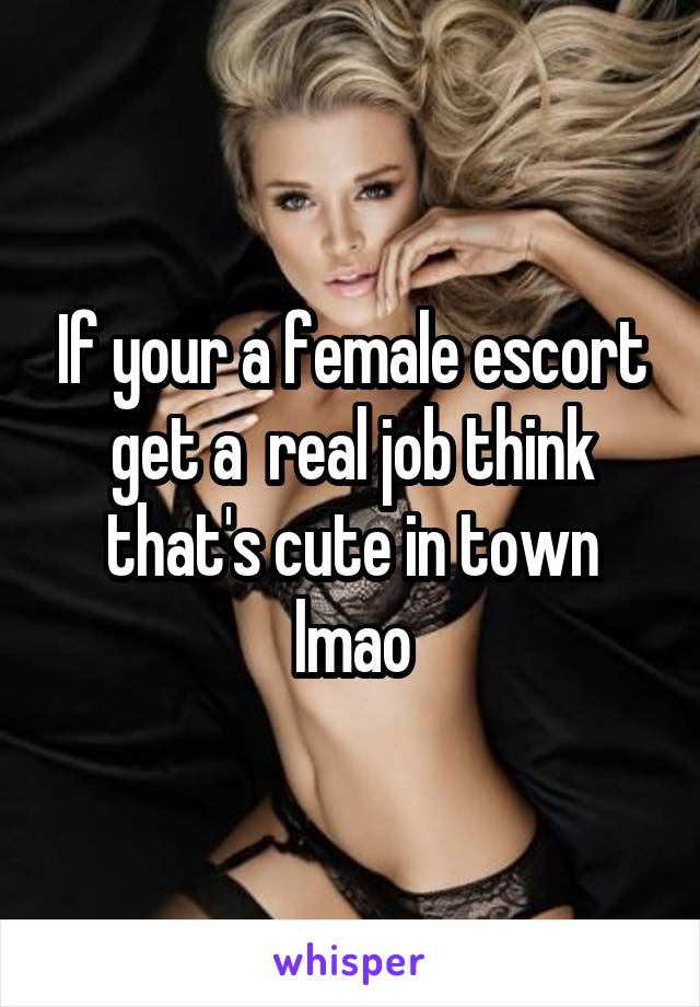 If your a female escort get a  real job think that's cute in town lmao