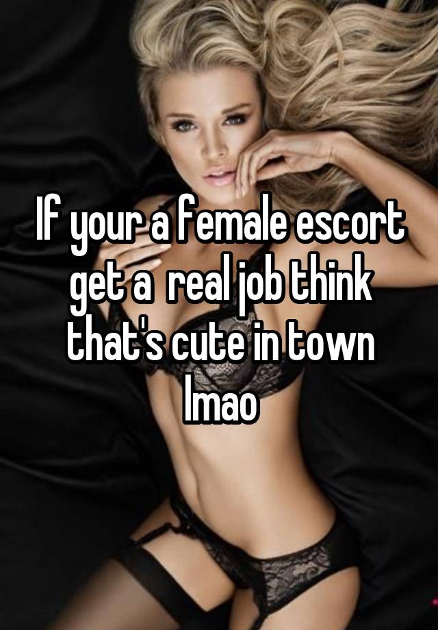 If your a female escort get a  real job think that's cute in town lmao