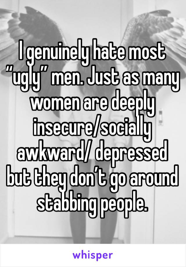 I genuinely hate most “ugly” men. Just as many women are deeply insecure/socially awkward/ depressed but they don’t go around stabbing people. 