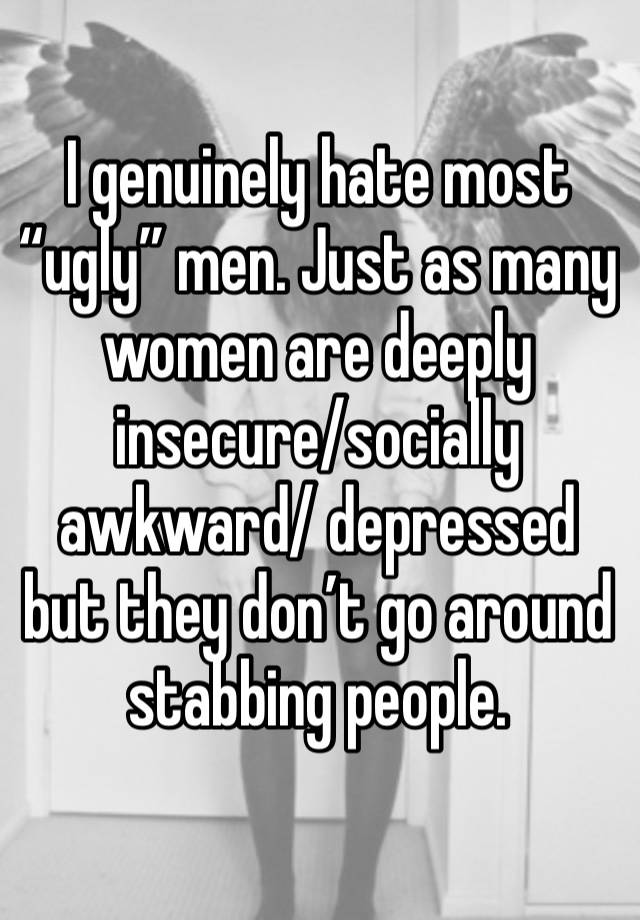 I genuinely hate most “ugly” men. Just as many women are deeply insecure/socially awkward/ depressed but they don’t go around stabbing people. 