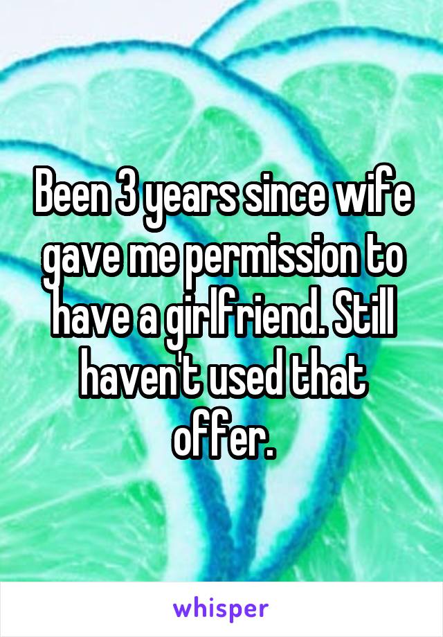 Been 3 years since wife gave me permission to have a girlfriend. Still haven't used that offer.