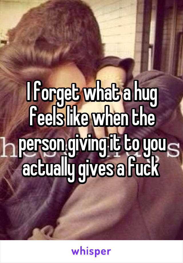 I forget what a hug feels like when the person giving it to you actually gives a fuck 