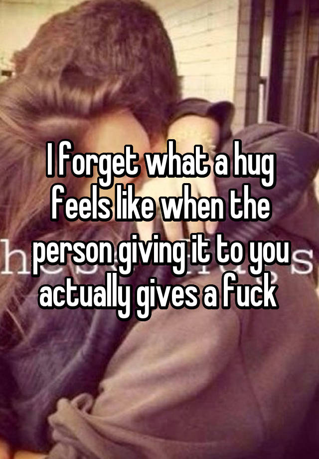 I forget what a hug feels like when the person giving it to you actually gives a fuck 