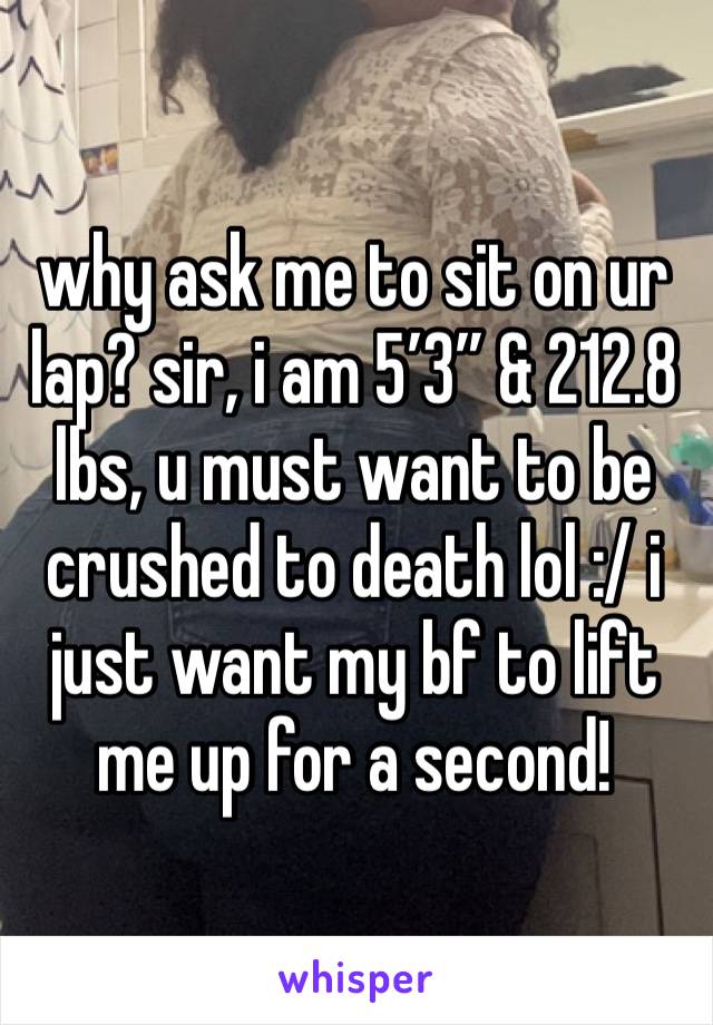 why ask me to sit on ur lap? sir, i am 5’3” & 212.8 lbs, u must want to be crushed to death lol :/ i just want my bf to lift me up for a second!