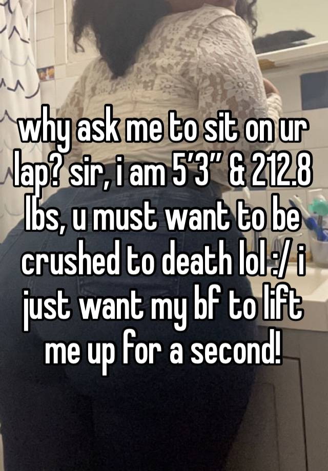 why ask me to sit on ur lap? sir, i am 5’3” & 212.8 lbs, u must want to be crushed to death lol :/ i just want my bf to lift me up for a second!