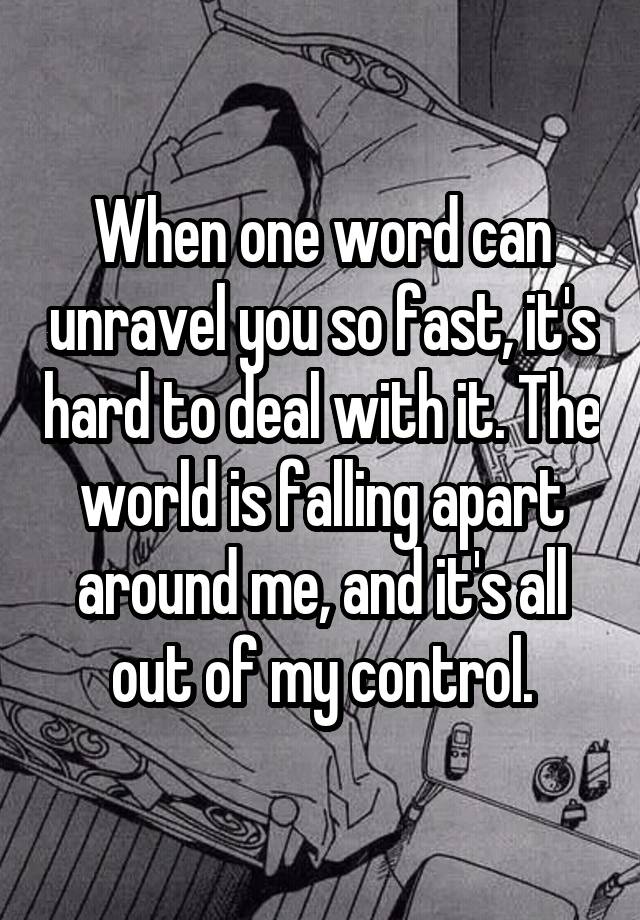 When one word can unravel you so fast, it's hard to deal with it. The world is falling apart around me, and it's all out of my control.