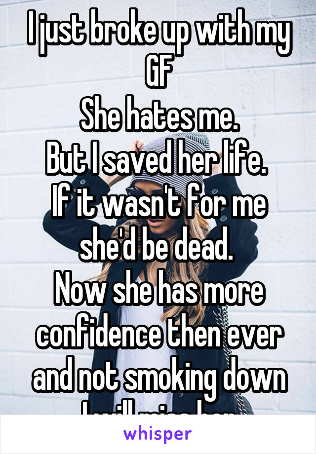 I just broke up with my GF
She hates me.
But I saved her life. 
If it wasn't for me she'd be dead. 
Now she has more confidence then ever and not smoking down
I will miss her