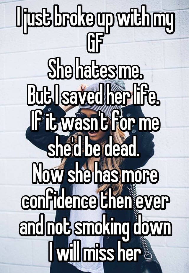 I just broke up with my GF
She hates me.
But I saved her life. 
If it wasn't for me she'd be dead. 
Now she has more confidence then ever and not smoking down
I will miss her