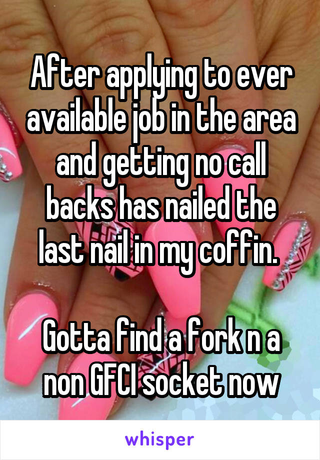 After applying to ever available job in the area and getting no call backs has nailed the last nail in my coffin. 

Gotta find a fork n a non GFCI socket now