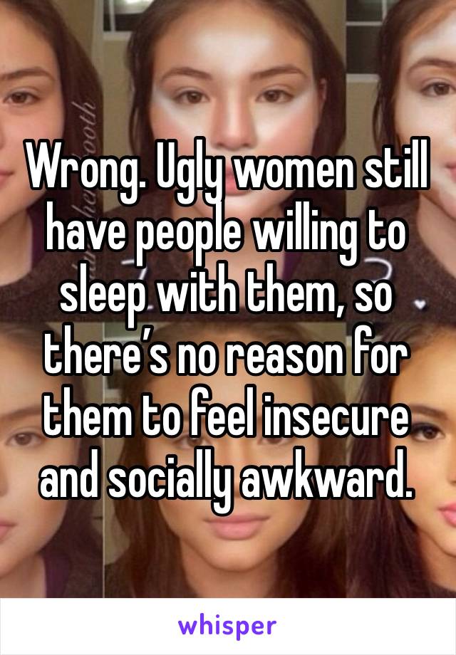 Wrong. Ugly women still have people willing to sleep with them, so there’s no reason for them to feel insecure and socially awkward. 