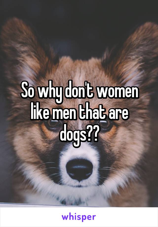 So why don't women like men that are dogs??