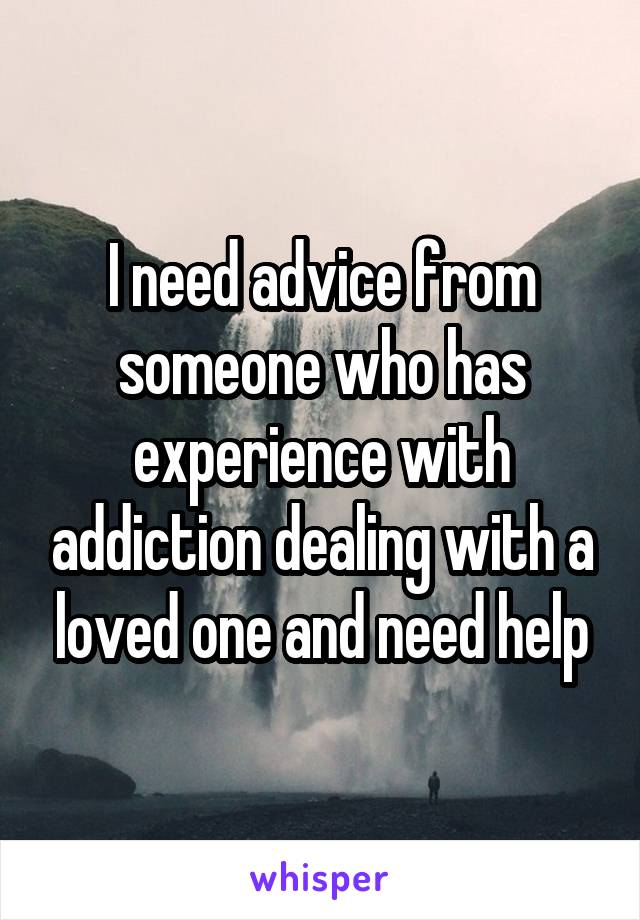 I need advice from someone who has experience with addiction dealing with a loved one and need help