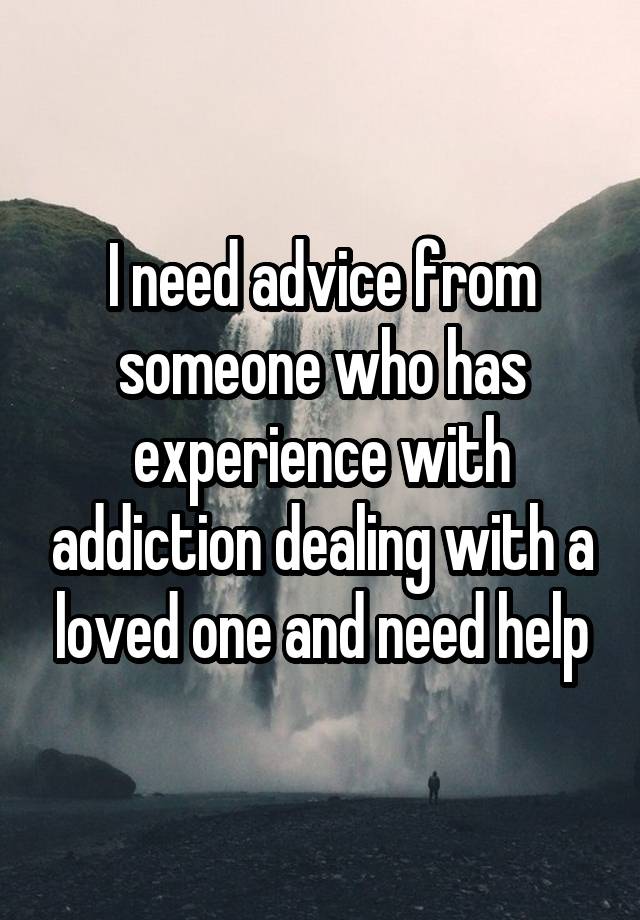 I need advice from someone who has experience with addiction dealing with a loved one and need help