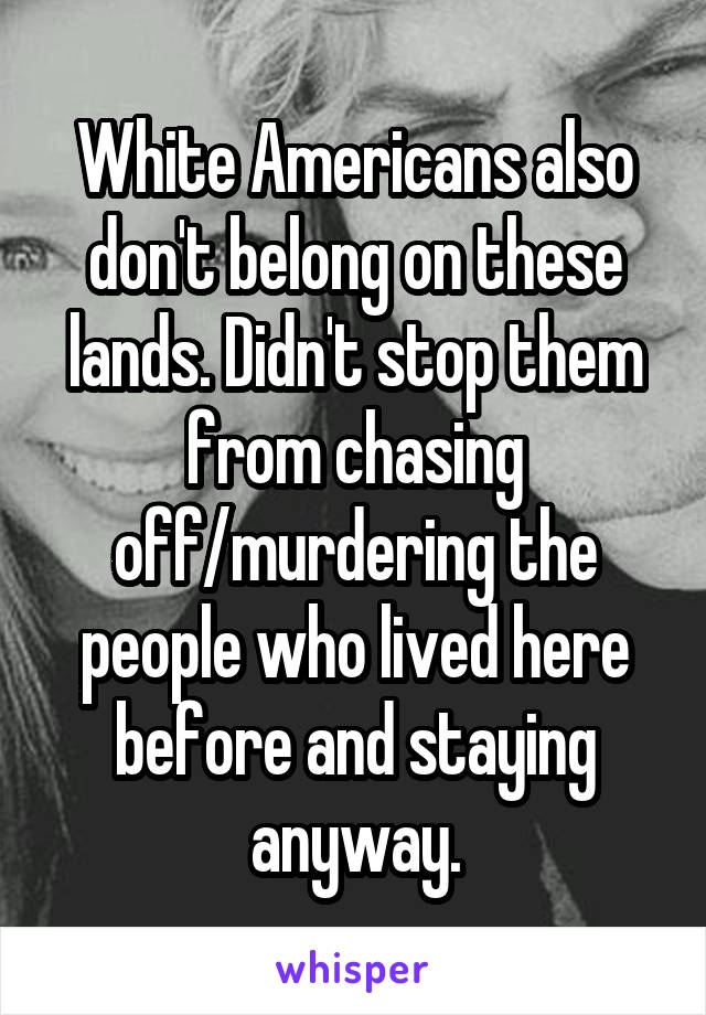 White Americans also don't belong on these lands. Didn't stop them from chasing off/murdering the people who lived here before and staying anyway.