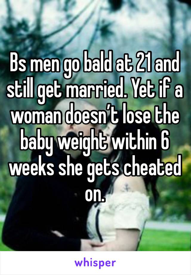 Bs men go bald at 21 and still get married. Yet if a woman doesn’t lose the baby weight within 6 weeks she gets cheated on. 