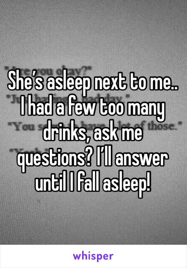She’s asleep next to me.. I had a few too many drinks, ask me questions? I’ll answer until I fall asleep!