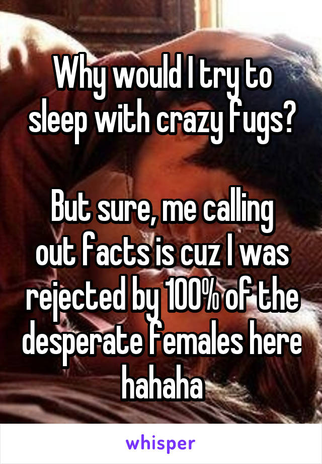 Why would I try to sleep with crazy fugs?

But sure, me calling out facts is cuz I was rejected by 100% of the desperate females here hahaha