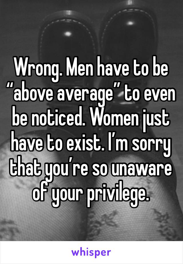 Wrong. Men have to be “above average” to even be noticed. Women just have to exist. I’m sorry that you’re so unaware of your privilege. 