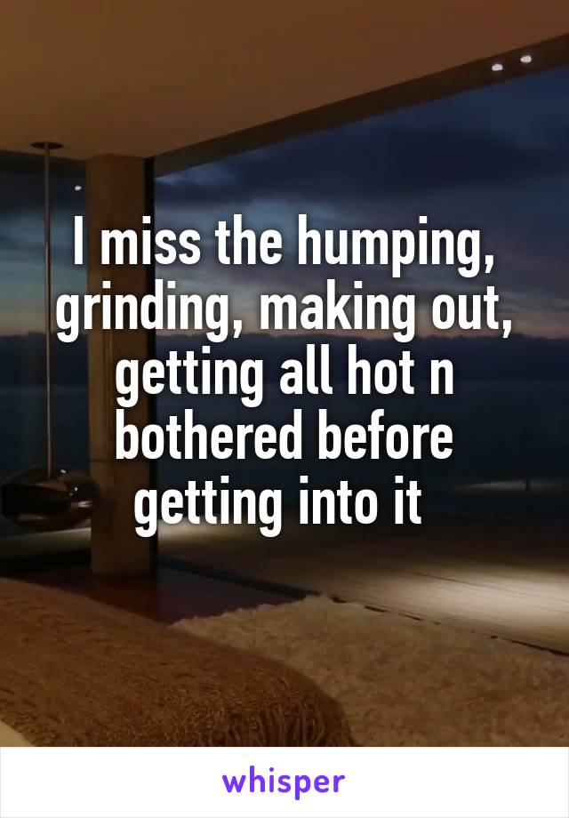 I miss the humping, grinding, making out, getting all hot n bothered before getting into it 
