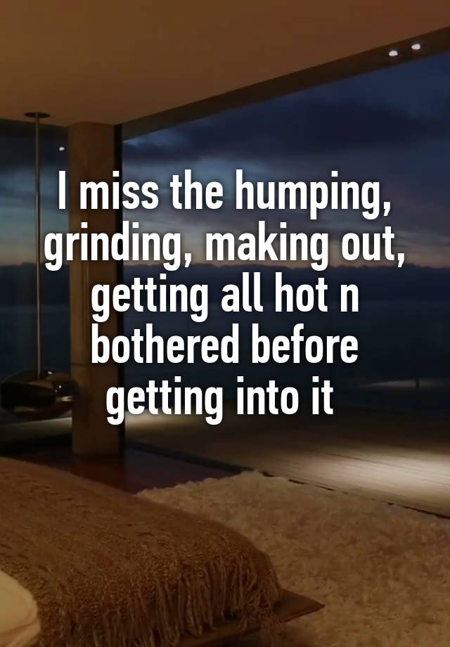 I miss the humping, grinding, making out, getting all hot n bothered before getting into it 
