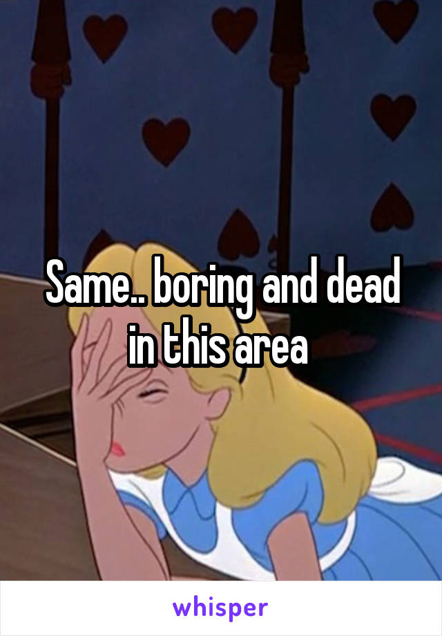 Same.. boring and dead in this area 