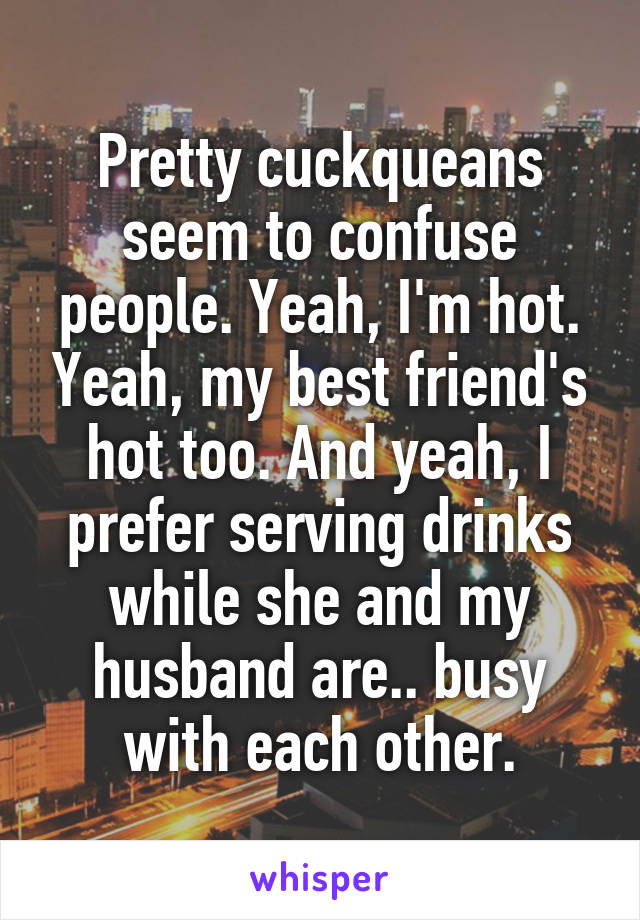 Pretty cuckqueans seem to confuse people. Yeah, I'm hot. Yeah, my best friend's hot too. And yeah, I prefer serving drinks while she and my husband are.. busy with each other.