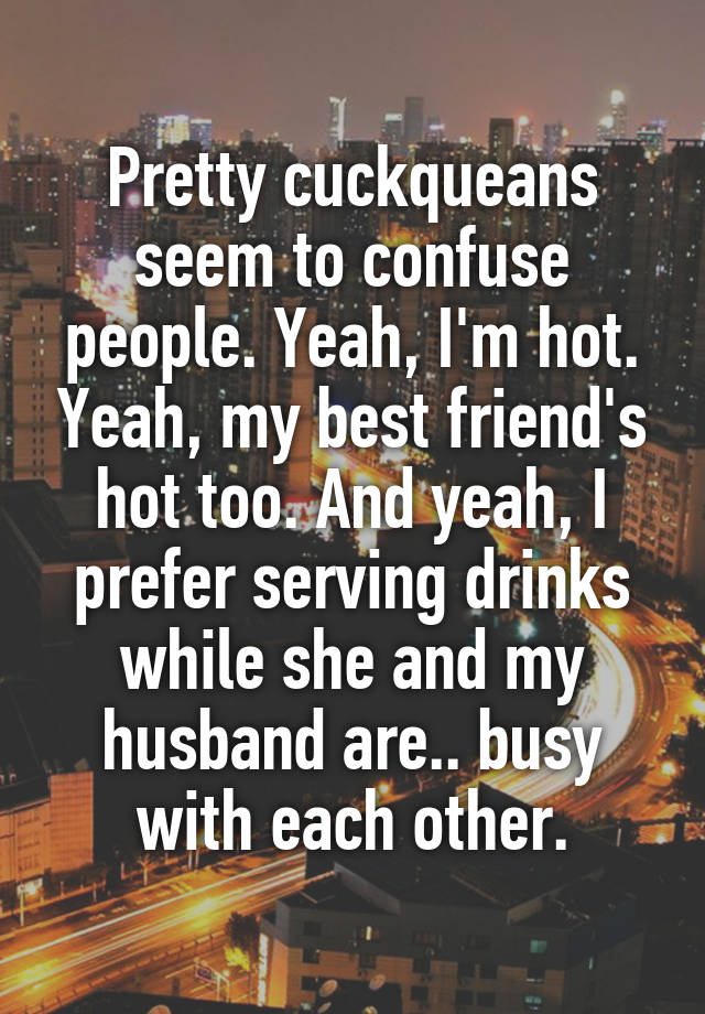 Pretty cuckqueans seem to confuse people. Yeah, I'm hot. Yeah, my best friend's hot too. And yeah, I prefer serving drinks while she and my husband are.. busy with each other.