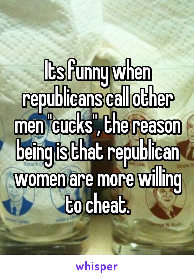 Its funny when republicans call other men "cucks", the reason being is that republican women are more willing to cheat.