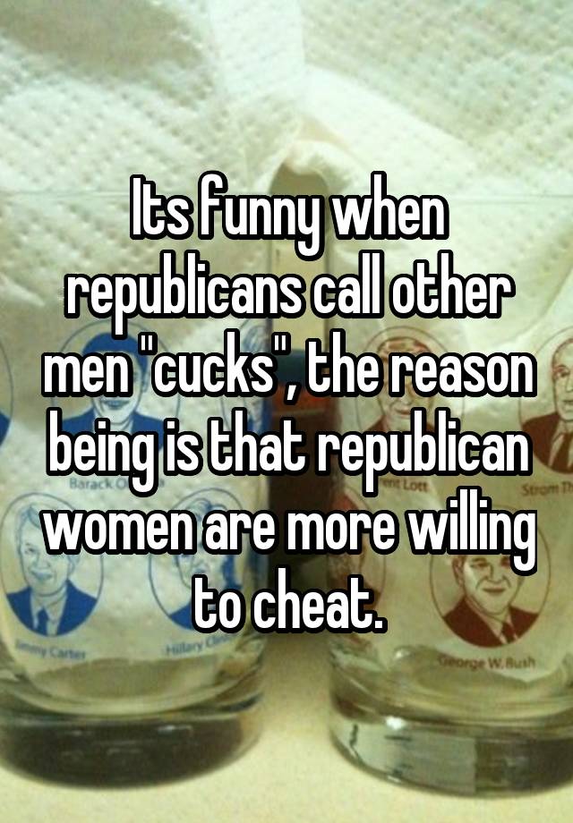 Its funny when republicans call other men "cucks", the reason being is that republican women are more willing to cheat.